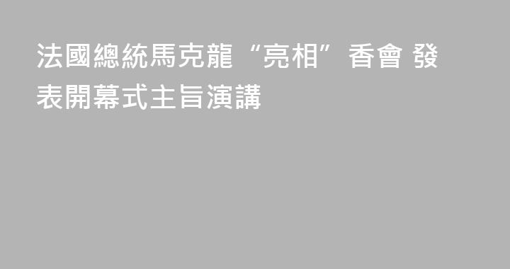 法國總統馬克龍“亮相”香會 發表開幕式主旨演講