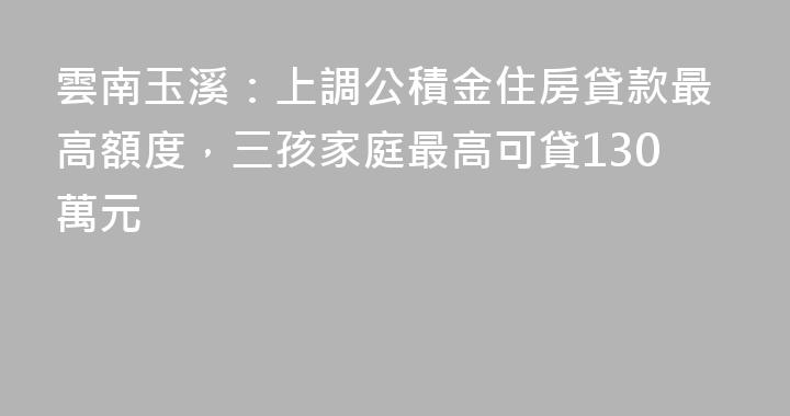 雲南玉溪：上調公積金住房貸款最高額度，三孩家庭最高可貸130萬元