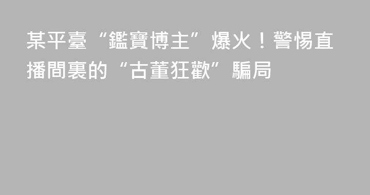 某平臺“鑑寶博主”爆火！警惕直播間裏的“古董狂歡”騙局