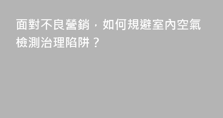 面對不良營銷，如何規避室內空氣檢測治理陷阱？