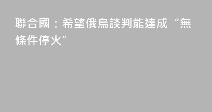 聯合國：希望俄烏談判能達成“無條件停火”