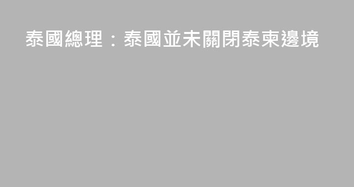 泰國總理：泰國並未關閉泰柬邊境