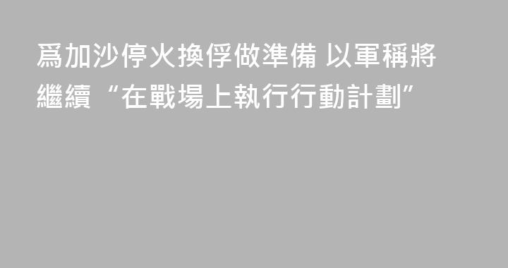 爲加沙停火換俘做準備 以軍稱將繼續“在戰場上執行行動計劃”