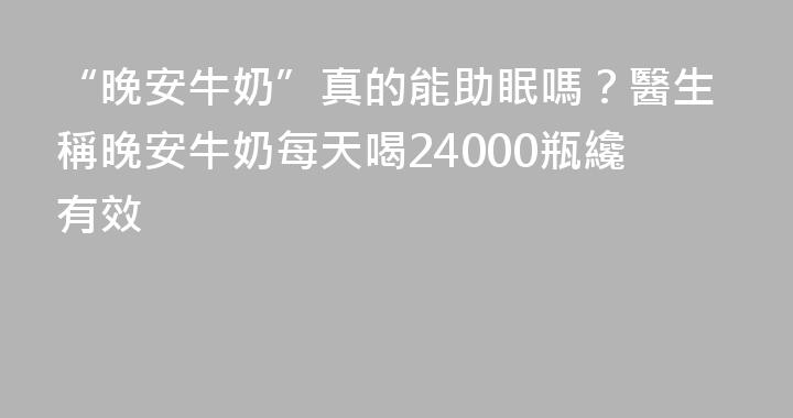 “晚安牛奶”真的能助眠嗎？醫生稱晚安牛奶每天喝24000瓶纔有效
