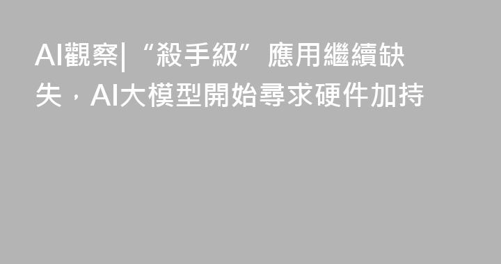 AI觀察|“殺手級”應用繼續缺失，AI大模型開始尋求硬件加持