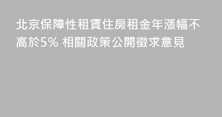 北京保障性租賃住房租金年漲幅不高於5% 相關政策公開徵求意見