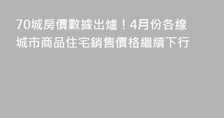 70城房價數據出爐！4月份各線城市商品住宅銷售價格繼續下行