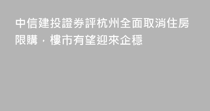 中信建投證券評杭州全面取消住房限購，樓市有望迎來企穩