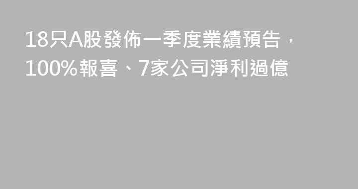 18只A股發佈一季度業績預告，100%報喜、7家公司淨利過億
