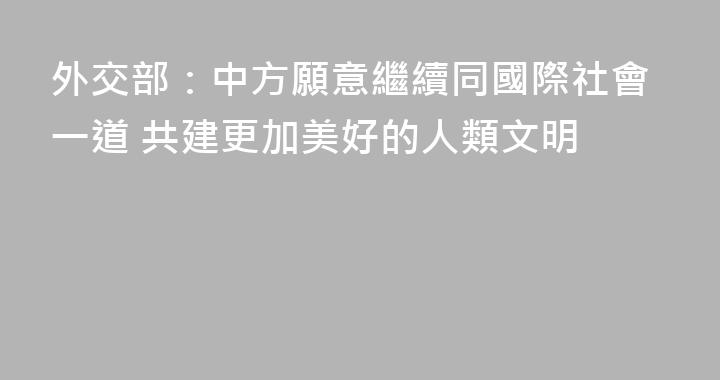 外交部：中方願意繼續同國際社會一道 共建更加美好的人類文明