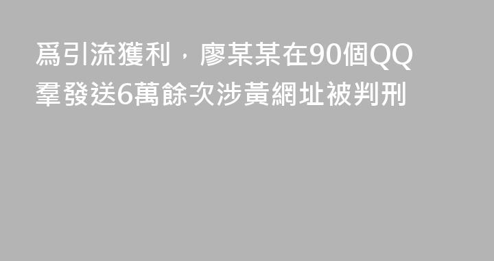 爲引流獲利，廖某某在90個QQ羣發送6萬餘次涉黃網址被判刑