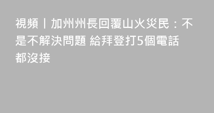 視頻丨加州州長回覆山火災民：不是不解決問題 給拜登打5個電話都沒接