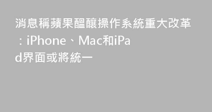 消息稱蘋果醞釀操作系統重大改革：iPhone、Mac和iPad界面或將統一