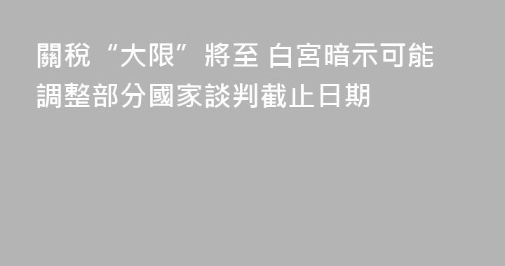 關稅“大限”將至 白宮暗示可能調整部分國家談判截止日期