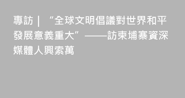 專訪｜“全球文明倡議對世界和平發展意義重大”——訪柬埔寨資深媒體人興索萬