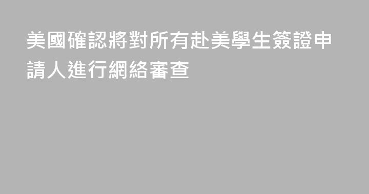 美國確認將對所有赴美學生簽證申請人進行網絡審查