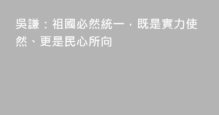 吳謙：祖國必然統一，既是實力使然、更是民心所向