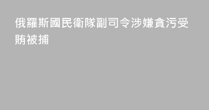 俄羅斯國民衛隊副司令涉嫌貪污受賄被捕