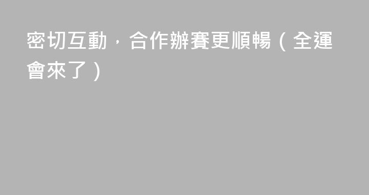密切互動，合作辦賽更順暢（全運會來了）