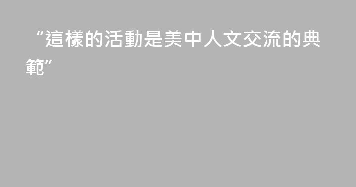 “這樣的活動是美中人文交流的典範”