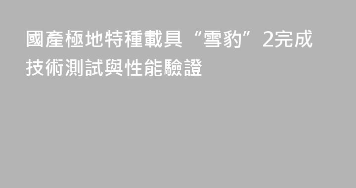 國產極地特種載具“雪豹”2完成技術測試與性能驗證