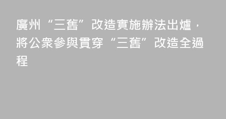 廣州“三舊”改造實施辦法出爐，將公衆參與貫穿“三舊”改造全過程