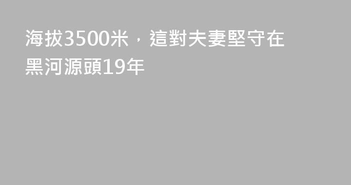 海拔3500米，這對夫妻堅守在黑河源頭19年