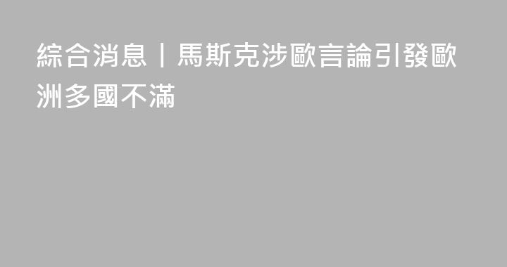 綜合消息丨馬斯克涉歐言論引發歐洲多國不滿