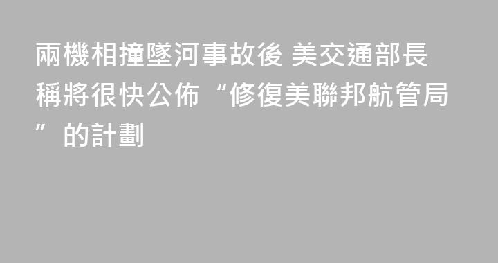 兩機相撞墜河事故後 美交通部長稱將很快公佈“修復美聯邦航管局”的計劃