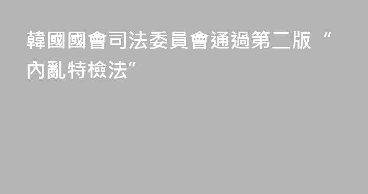 韓國國會司法委員會通過第二版“內亂特檢法”