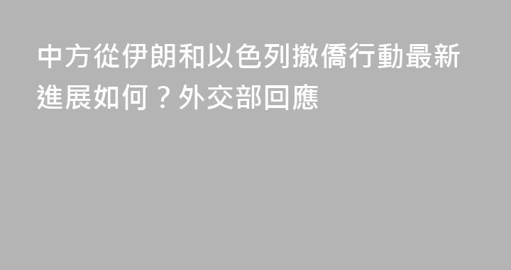 中方從伊朗和以色列撤僑行動最新進展如何？外交部回應