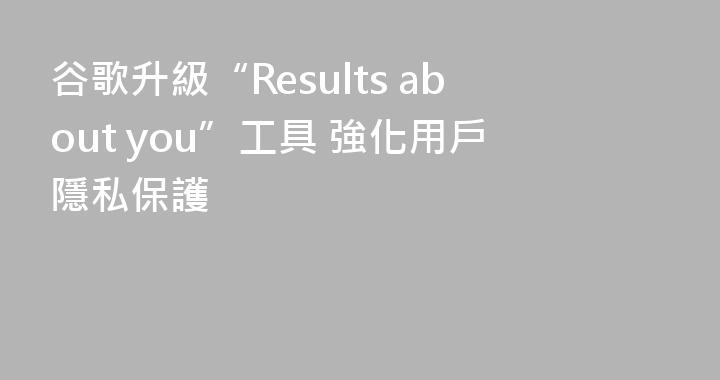 谷歌升級“Results about you”工具 強化用戶隱私保護