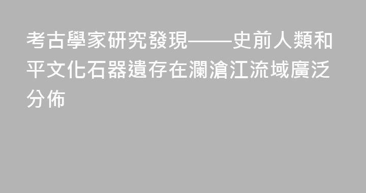 考古學家研究發現——史前人類和平文化石器遺存在瀾滄江流域廣泛分佈