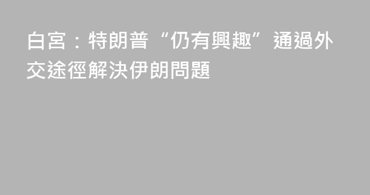 白宮：特朗普“仍有興趣”通過外交途徑解決伊朗問題