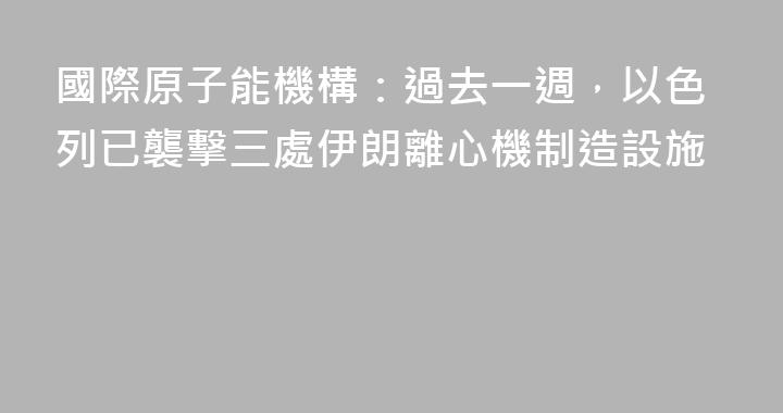 國際原子能機構：過去一週，以色列已襲擊三處伊朗離心機制造設施