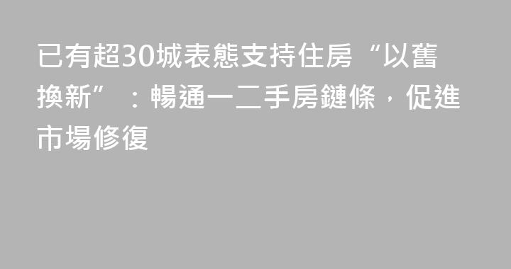 已有超30城表態支持住房“以舊換新”：暢通一二手房鏈條，促進市場修復