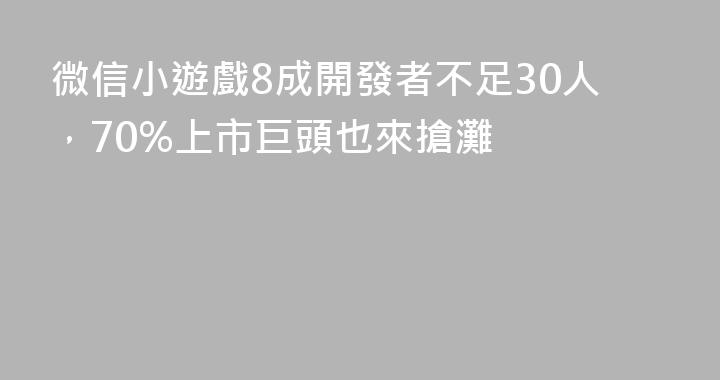 微信小遊戲8成開發者不足30人，70%上市巨頭也來搶灘