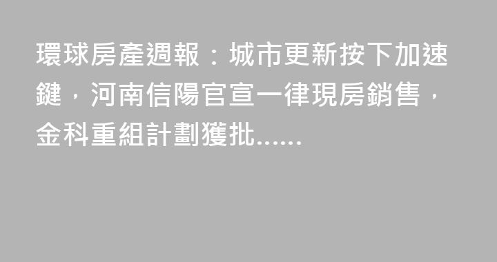環球房產週報：城市更新按下加速鍵，河南信陽官宣一律現房銷售，金科重組計劃獲批……