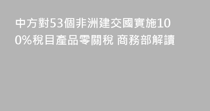 中方對53個非洲建交國實施100%稅目產品零關稅 商務部解讀