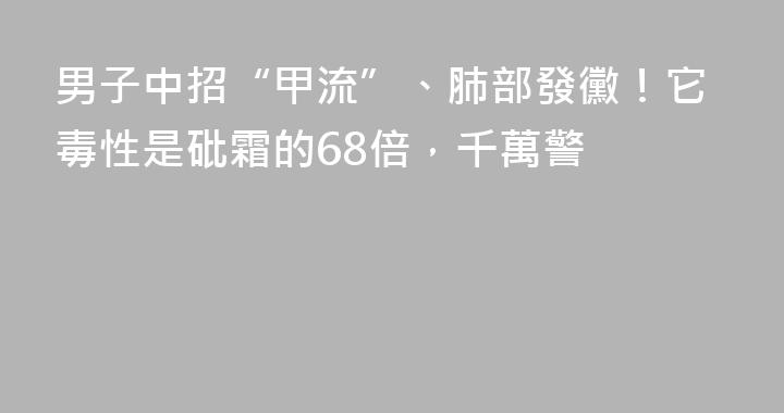 男子中招“甲流”、肺部發黴！它毒性是砒霜的68倍，千萬警