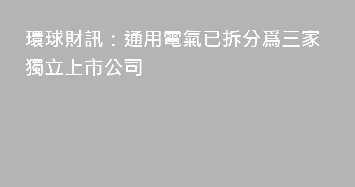 環球財訊：通用電氣已拆分爲三家獨立上市公司
