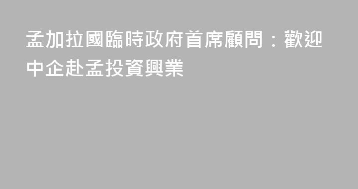孟加拉國臨時政府首席顧問：歡迎中企赴孟投資興業