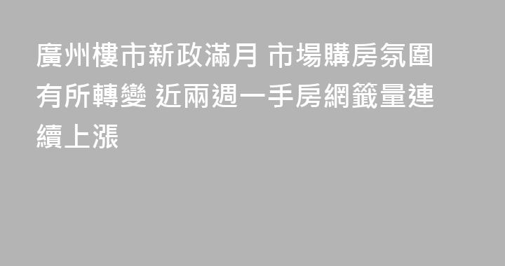 廣州樓市新政滿月 市場購房氛圍有所轉變 近兩週一手房網籤量連續上漲