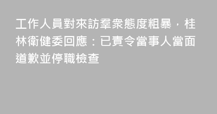 工作人員對來訪羣衆態度粗暴，桂林衛健委回應：已責令當事人當面道歉並停職檢查