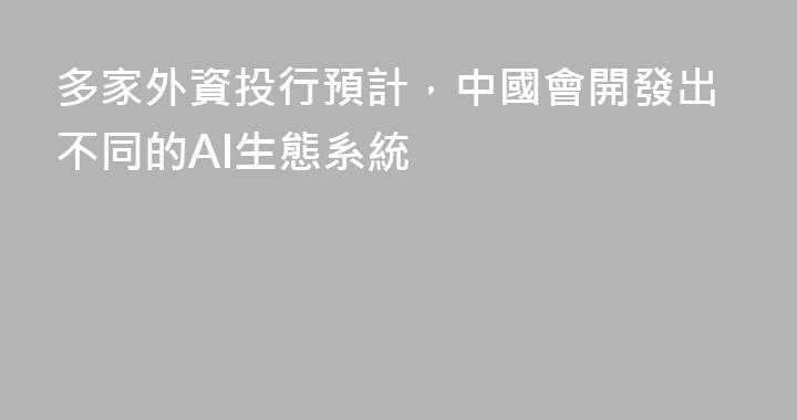 多家外資投行預計，中國會開發出不同的AI生態系統