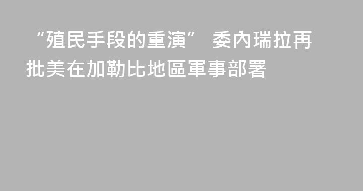 “殖民手段的重演” 委內瑞拉再批美在加勒比地區軍事部署