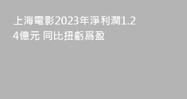 上海電影2023年淨利潤1.24億元 同比扭虧爲盈