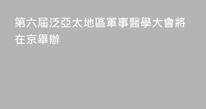 第六屆泛亞太地區軍事醫學大會將在京舉辦