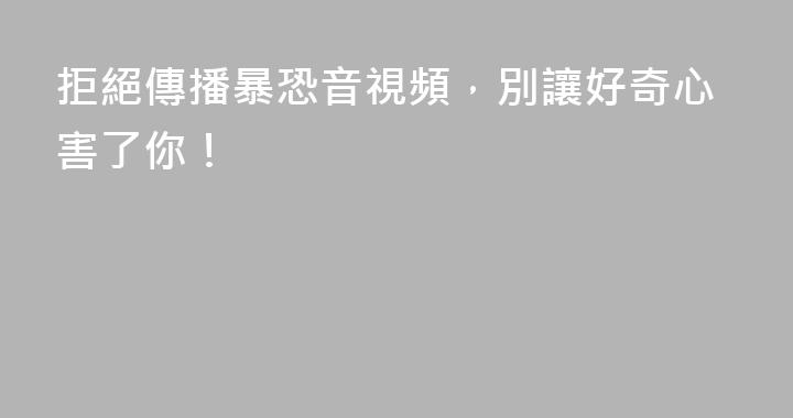 拒絕傳播暴恐音視頻，別讓好奇心害了你！