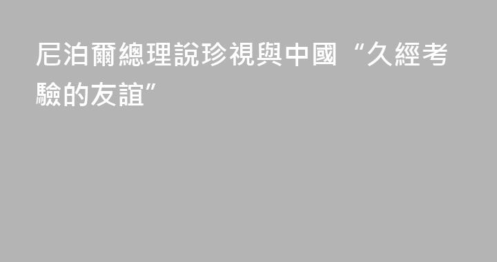尼泊爾總理說珍視與中國“久經考驗的友誼”